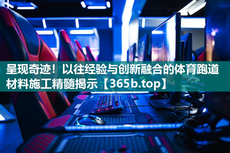 呈现奇迹!以往经验与创新融合的体育跑道材料施工精髓揭示 呈现奇迹!以往经验与创新融合的体育跑道材料施工精髓揭示