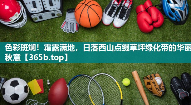 色彩斑斓!霜露满地,日落西山点缀草坪绿化带的华丽秋意 色彩斑斓!霜露满地,日落西山点缀草坪绿化带的华丽秋意