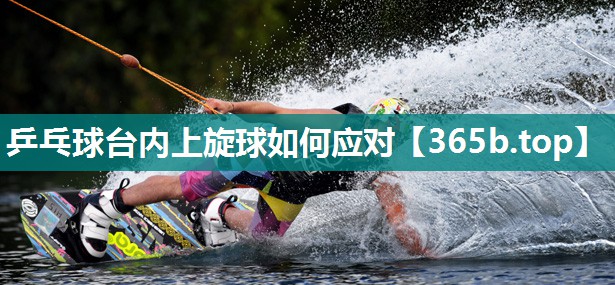 乒乓球台内上旋球如何应对 乒乓球台内上旋球如何应对